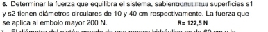 6, Determinar la fuerza que equilibra el sistema, sabiendon superficies s1
y s2 tienen diámetros circulares de 10 y 40 cm respectivamente. La fuerza que 
se aplica al embolo mayor 200 N. R=122,5N