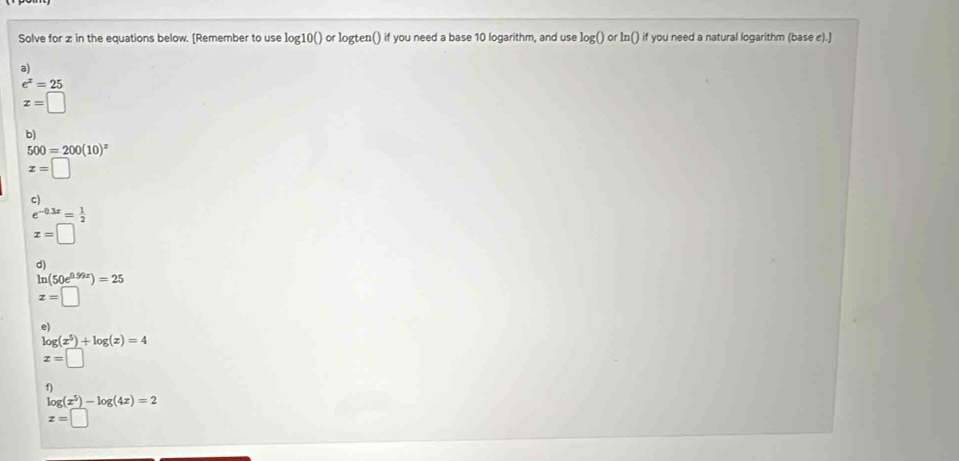 Solve for z in the equations below. [Remember to use log] 100 ) or logten() if you need a base 10 logarithm, and use log 0 or ln () if you need a natural logarithm (base e).]
a)
e^x=25
x=□
b)
500=200(10)^x
x=□
c)
e^(-0.3x)= 1/2 
x=□
d)
ln (50e^(0.99x))=25
x=□
e)
log (x^5)+log (x)=4
x=□
1)
log (x^5)-log (4x)=2
x=□