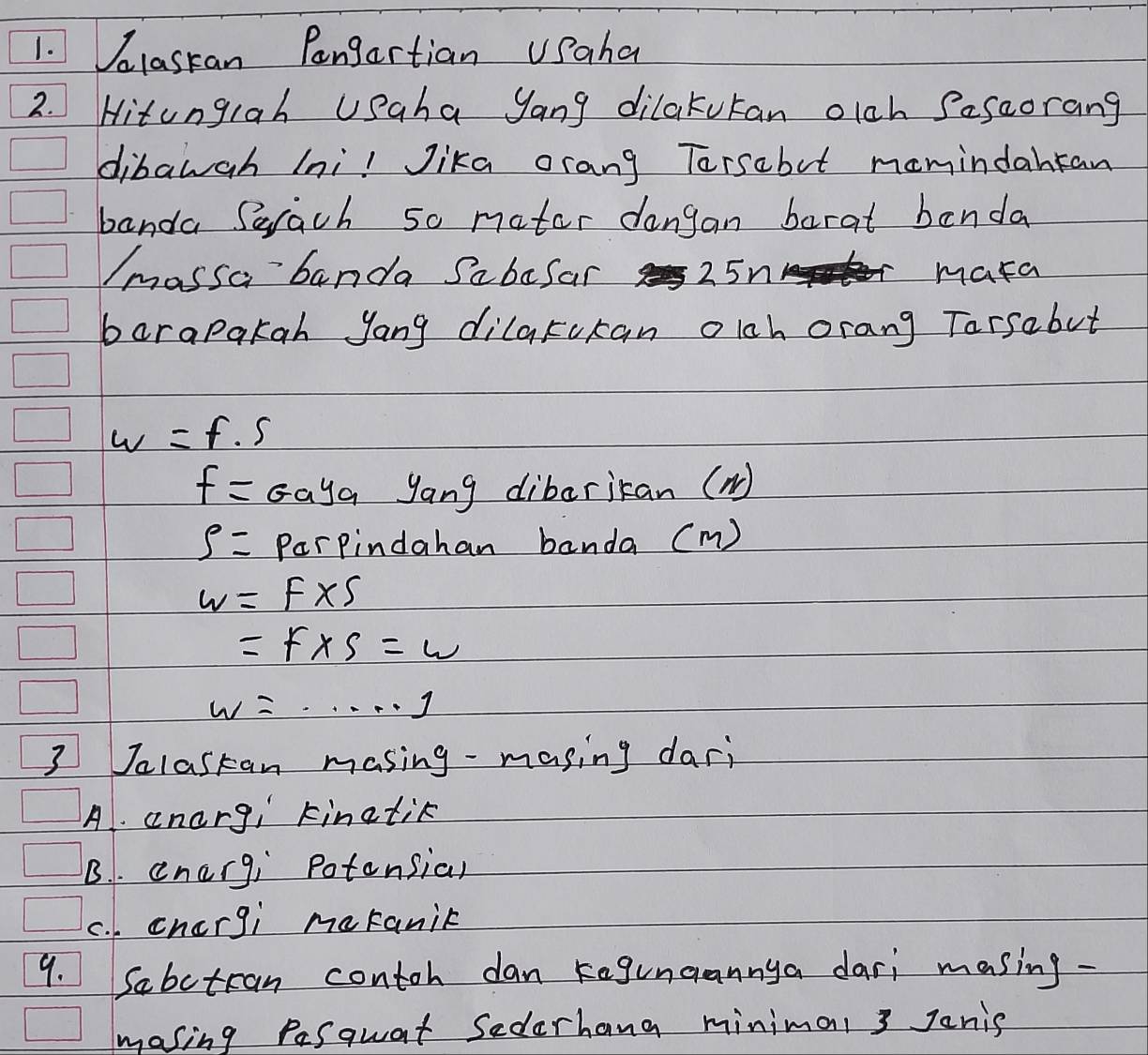 lastan Pangartian USaha
2. Hitungiah USaha yang dilakutan olch Sesaorang
dibawah (ni! Jika orang Torsabut mamindantan
banda Serach so mater dangan barat benda
Imassa banda Sabefar 25n mara
barapakah yang dilakukan olch orang Tarsabut
w=f· s
f=G_ay_a yang dibarican (N)
S= Parpindahan banda (m)
w=f* 5
=F* S=w
w=·s ·s 1
3 Jalastan masing-masing dari
A. anargi kinatik
B. . energ; potonsial
c. . chcrgi meranik
9. Sabctran contoh dan kegunaannya dari masing.
masing Pesquat Sederhang minimal 3 Janis