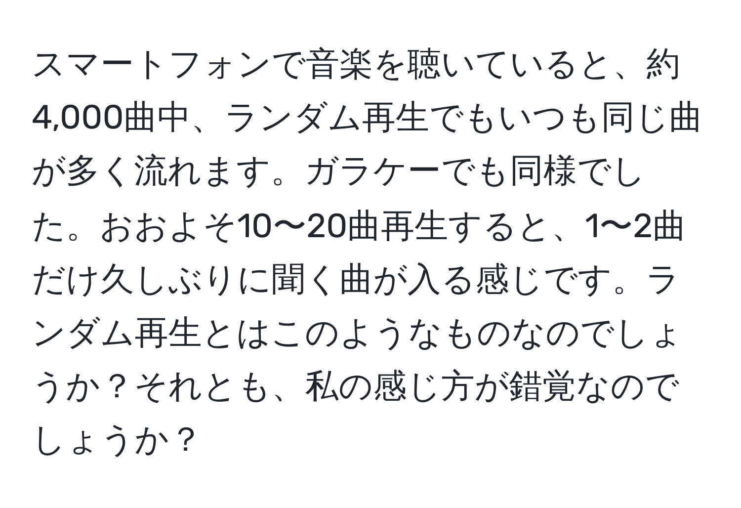 スマートフォンで音楽を聴いていると、約4,000曲中、ランダム再生でもいつも同じ曲が多く流れます。ガラケーでも同様でした。おおよそ10〜20曲再生すると、1〜2曲だけ久しぶりに聞く曲が入る感じです。ランダム再生とはこのようなものなのでしょうか？それとも、私の感じ方が錯覚なのでしょうか？