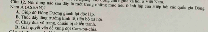 nghệp xây đụng chu nghĩa xã hội ở Việt Nam.
Câu 12. Nội dung nào sau đây là một trong những mục tiêu thành lập của Hiệp hội các quốc gia Đông
Nam Á (ASEAN)?
A. Giúp đỡ Đông Dương giành lại độc lập.
B. Thúc đầy tăng trưởng kinh tế, tiến bộ xã hội.
C. Chạy đua vũ trang, chuẩn bị chiến tranh.
D. Giải quyết vấn đề xung đột Cam-pu-chia.