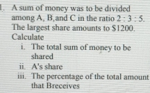 A sum of money was to be divided 
among A, B,and C in the ratio 2:3:5. 
The largest share amounts to $1200. 
Calculate 
i. The total sum of money to be 
shared 
ii. A's share 
iii. The percentage of the total amount 
that Breceives