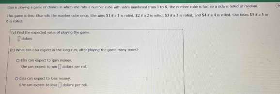 Elsa is playing a game of chance in which she rolls a number cube with sides numbered from 1 to 6. The number cube is fair, so a side is rolled at random. E
This game is this: Elsa rolls the number cube once. She wins $1 if a 1 is rolled, $2 if a 2 is rolled, $3 if a 3 is rolled, and $4 if a 4 is rolled. She loses $5 if a 5 or
6 is rolled.
(a) Find the expected value of playing the game.
dollars
(b) What can Elsa expect in the long run, after playing the game many times?
Elsa can expect to gain money.
She can expect to win □ doliars per roll.
Elsa can expect to lose money.
She can expect to lose □ doilars per roll.