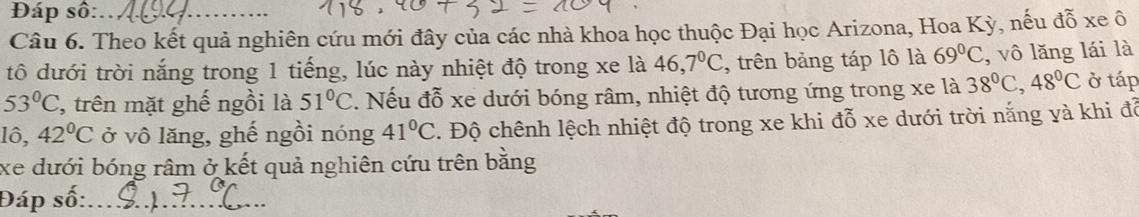 Đáp số: 
Câu 6. Theo kết quả nghiên cứu mới đây của các nhà khoa học thuộc Đại học Arizona, Hoa Kỳ, nếu đỗ xe ô 
tô dưới trời nắng trong 1 tiếng, lúc này nhiệt độ trong xe là 46, 7°C , trên bảng táp lô là 69°C , vô lăng lái là
53°C , trên mặt ghế ngồi là 51°C. Nếu đỗ xe dưới bóng râm, nhiệt độ tương ứng trong xe là 38°C, 48°C ở táp
10, 42°C ở vô lăng, ghế ngồi nóng 41°C. Độ chênh lệch nhiệt độ trong xe khi đỗ xe dưới trời nắng yà khi đỗ 
xe dưới bóng râm ở kết quả nghiên cứu trên bằng 
Đáp số:_