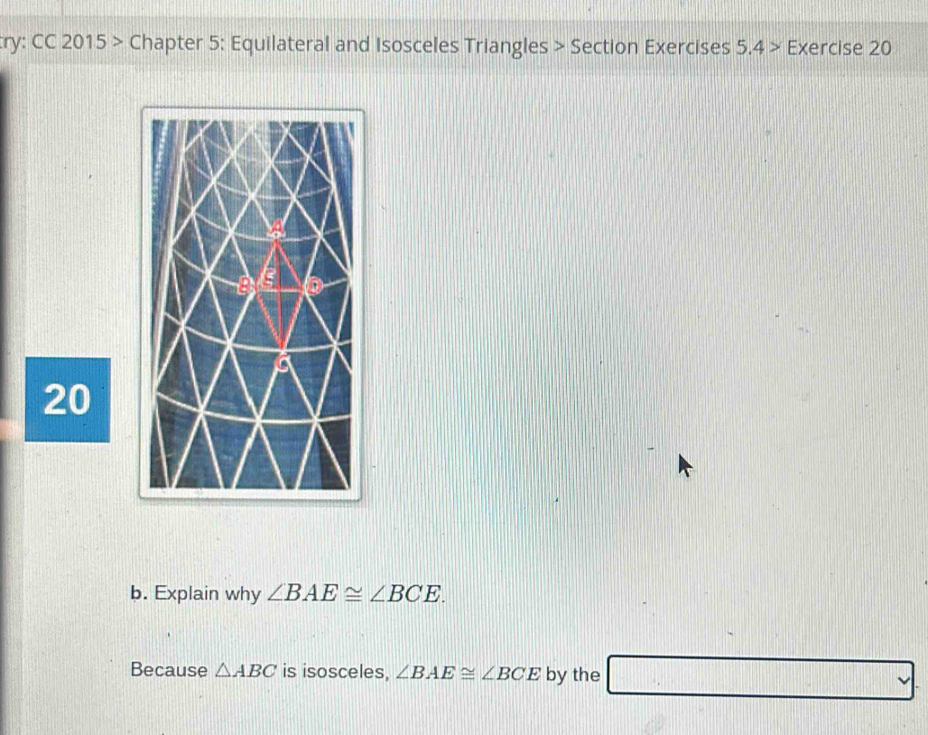 ry: CC 2015> • Chapter 5: Equilateral and Isosceles Triangles > Section Exercises 5.4> Exercise 20 
20 
b. Explain why ∠ BAE≌ ∠ BCE. 
Because △ ABC is isosceles, ∠ BAE≌ ∠ BCE by the □ vee