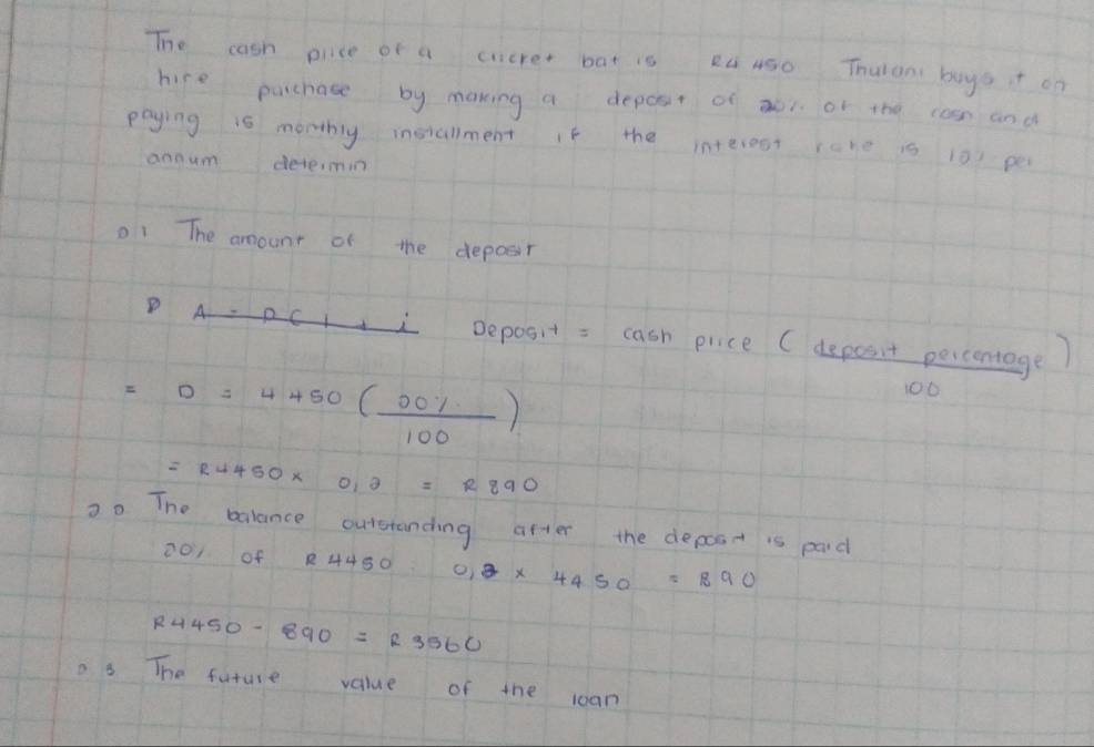 The cash price of a cucrer bat is R ASo Thulan boyot oo 
hire parchate by making a depot of aoi of the casn and 
paying 1s monthlg installment If the interest rare is i0 pe 
aonum detemn 
o1 The amounr of the deposir 
D A 
( Deposit: cash price ( deposit percentage)
=0=4450( 00% /100 )
100
=R4450* 0,2=R890
20 The balance outeranding after the depost is paid
201 of R4450 2* 4450=890
R4450-890=R3560
o. 8 The future value of the coan