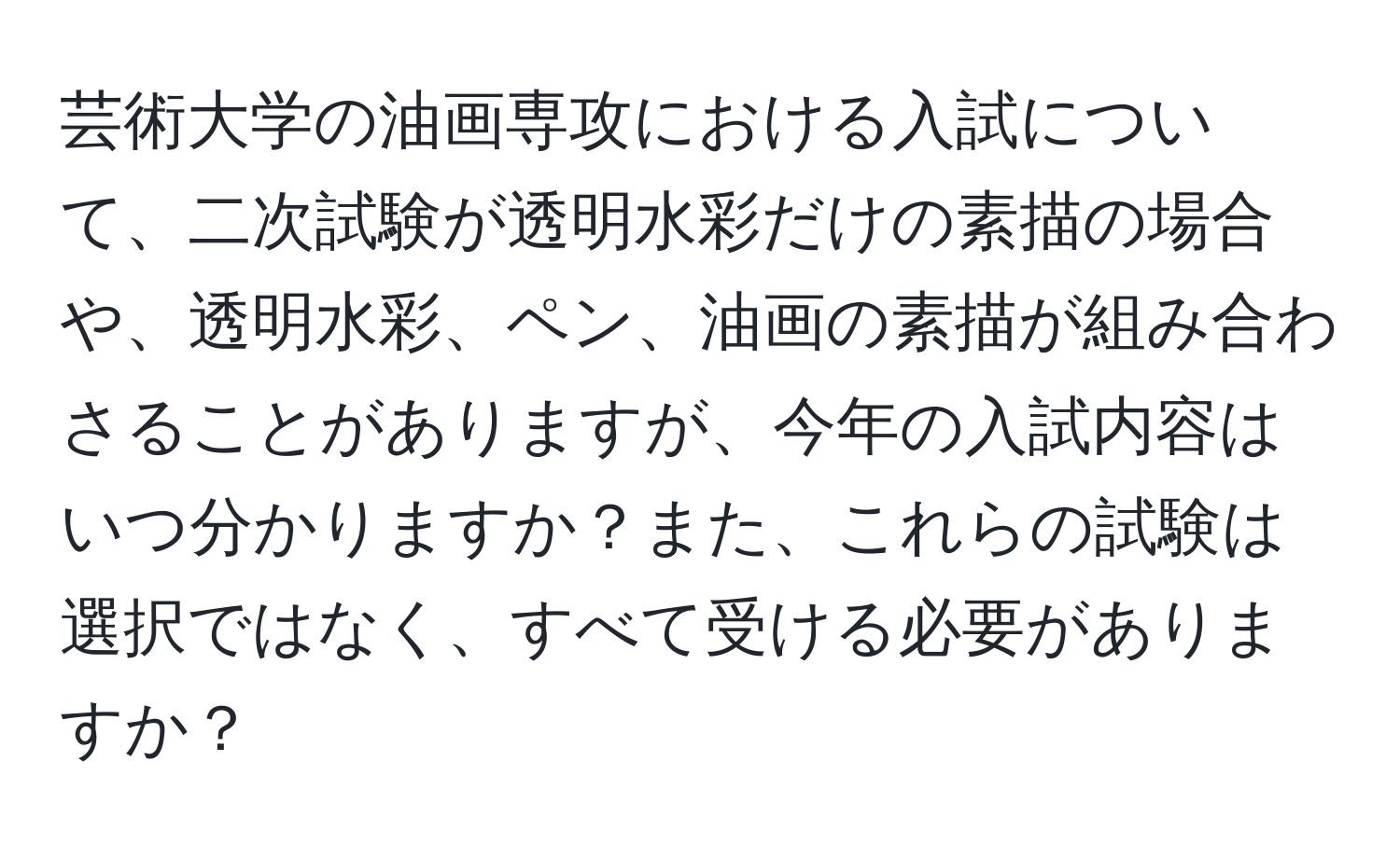 芸術大学の油画専攻における入試について、二次試験が透明水彩だけの素描の場合や、透明水彩、ペン、油画の素描が組み合わさることがありますが、今年の入試内容はいつ分かりますか？また、これらの試験は選択ではなく、すべて受ける必要がありますか？