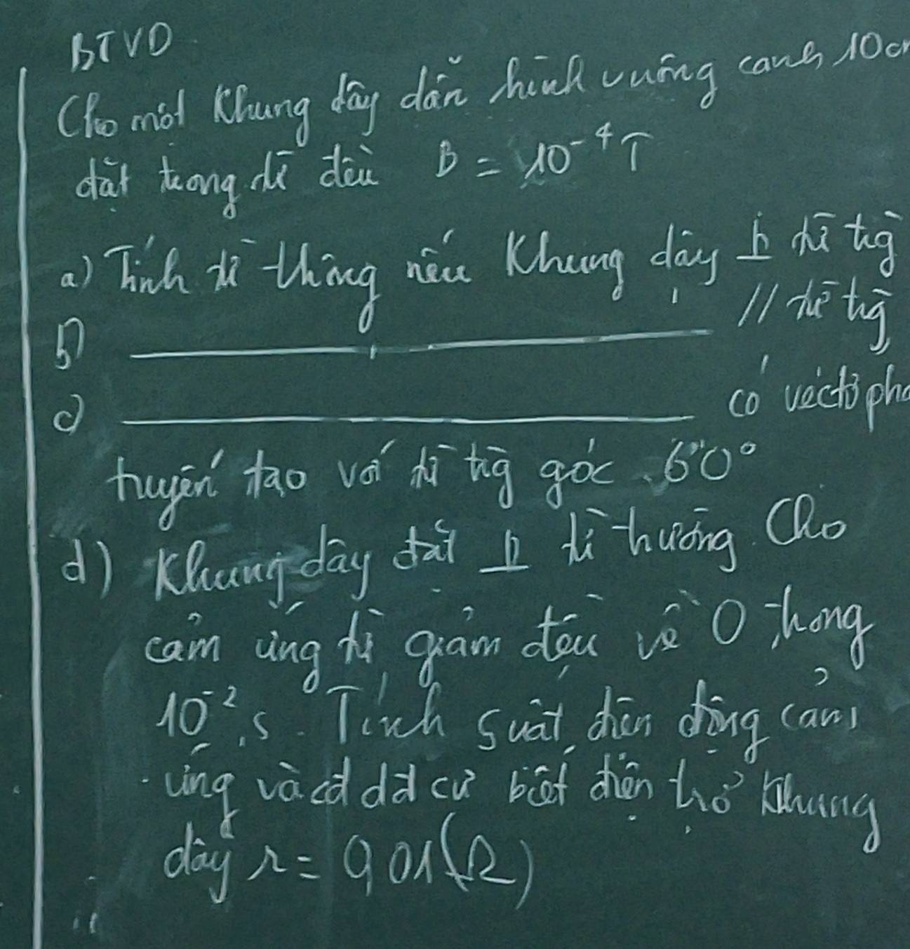 bTvO 
(ho mid Khung day dan hind vuíng cans 100
dài ōng dù dèi B=10^(-4)T
) Tich i thing nǎu Khung dàng h dātog 
_5 
_ 
_ 
_l1 heè tg 
_co vectiph 
huān tāo vá xìtig goc 6 60°
d) Kuangdāy dài dì huǒng Qo 
cam cing hi gram dóu vè O hong
10^(-2) s. Tirch suat dān dòng can 
uing vacd dà cu bāt zhān hhǒ klung 
day
r=901(R)