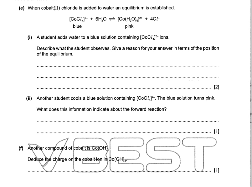 When cobalt(II) chloride is added to water an equilibrium is established.
[CoCl_4]^2-+6H_2Oleftharpoons [Co(H_2O)_6]^2++4Cl^-
blue pink
(i) A student adds water to a blue solution containing [CoCl_4]^2- ions.
Describe what the student observes. Give a reason for your answer in terms of the position
of the equilibrium.
_
_
_[2]
(ii) Another student cools a blue solution containing [CoCl_4]^2-. The blue solution turns pink.
What does this information indicate about the forward reaction?
_
_[1]
(f) Another compound of cobalt is Co(OH) 。
Deduce the charge on the cobalt ion in. Co(OH)_3. 
[1]