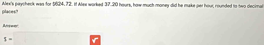 Alex's paycheck was for $624.72. If Alex worked 37.20 hours, how much money did he make per hour, rounded to two decimal 
places? 
Answer:
s=□