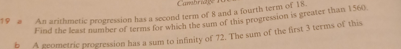 Cambriage 1G 
19 a An arithmetic progression has a second term of 8 and a fourth term of 18. 
Find the least number of terms for which the sum of this progression is greater than 1560. 
b A geometric progression has a sum to infinity of 72. The sum of the first 3 terms of this