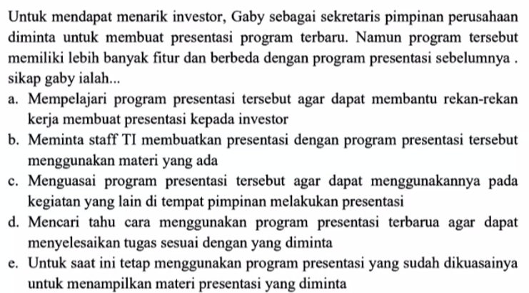 Untuk mendapat menarik investor, Gaby sebagai sekretaris pimpinan perusahaan
diminta untuk membuat presentasi program terbaru. Namun program tersebut
memiliki lebih banyak fitur dan berbeda dengan program presentasi sebelumnya .
sikap gaby ialah...
a. Mempelajari program presentasi tersebut agar dapat membantu rekan-rekan
kerja membuat presentasi kepada investor
b. Meminta staff TI membuatkan presentasi dengan program presentasi tersebut
menggunakan materi yang ada
c. Menguasai program presentasi tersebut agar dapat menggunakannya pada
kegiatan yang lain di tempat pimpinan melakukan presentasi
d. Mencari tahu cara menggunakan program presentasi terbarua agar dapat
menyelesaikan tugas sesuai dengan yang diminta
e. Untuk saat ini tetap menggunakan program presentasi yang sudah dikuasainya
untuk menampilkan materi presentasi yang diminta