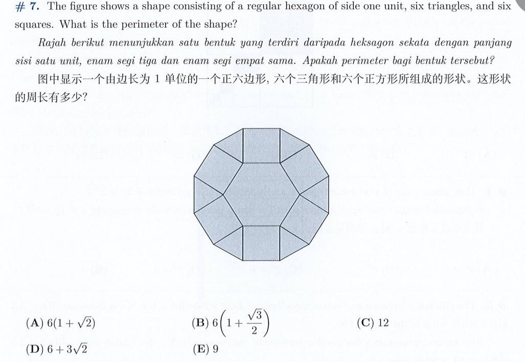 # 7. The figure shows a shape consisting of a regular hexagon of side one unit, six triangles, and six
squares. What is the perimeter of the shape?
Rajah berikut menunjukkan satu bentuk yang terdiri daripada heksagon sekata dengan panjang
sisi satu unit, enam segi tiga dan enam segi empat sama. Apakah perimeter bagi bentuk tersebut?
1 , 。
？
(A) 6(1+sqrt(2)) (B) 6(1+ sqrt(3)/2 ) (C) 12
(D) 6+3sqrt(2) (E) 9