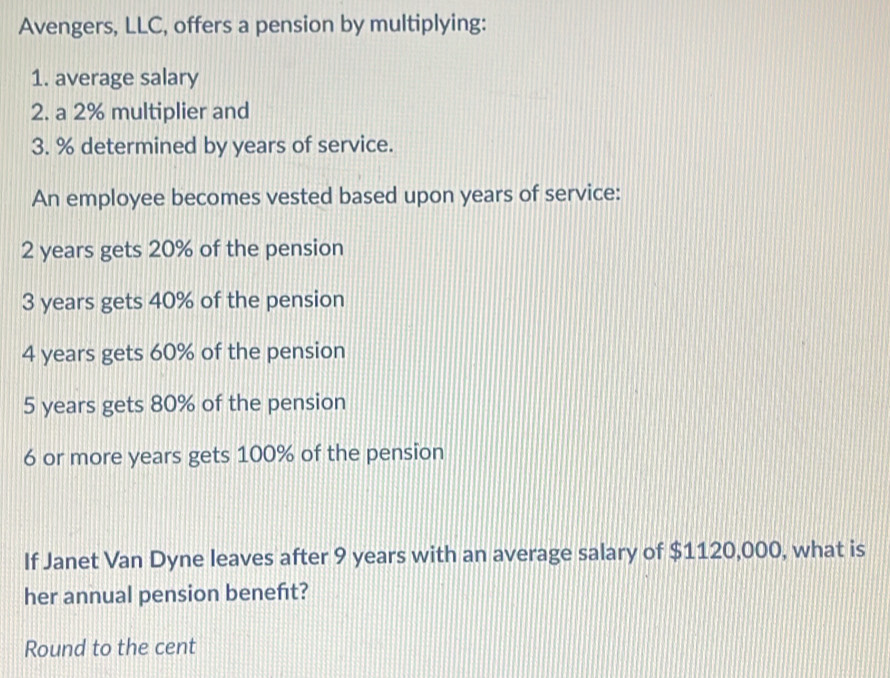 Avengers, LLC, offers a pension by multiplying: 
1. average salary 
2. a 2% multiplier and
3. % determined by years of service. 
An employee becomes vested based upon years of service:
2 years gets 20% of the pension
3 years gets 40% of the pension
4 years gets 60% of the pension
5 years gets 80% of the pension
6 or more years gets 100% of the pension 
If Janet Van Dyne leaves after 9 years with an average salary of $1120,000, what is 
her annual pension beneft? 
Round to the cent