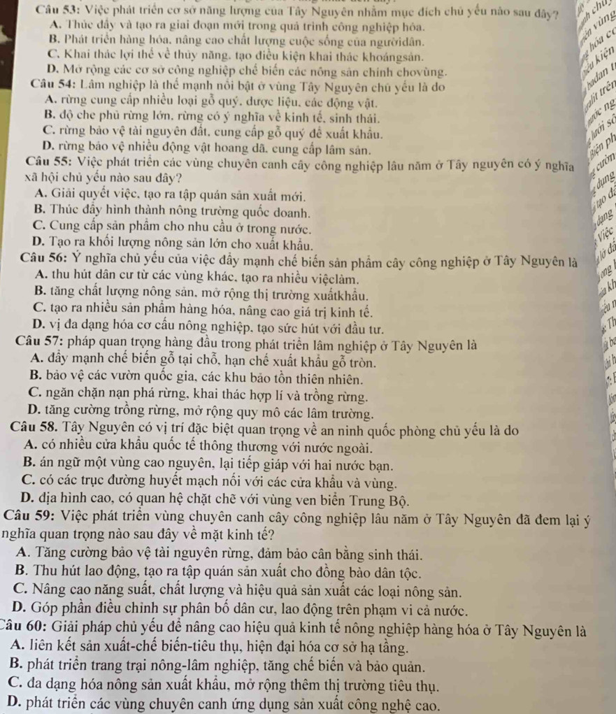 Việc phát triển cơ sở năng lượng của Tây Nguyên nhằm mục đích chủ yếu não sau dây?
A. Thúc đầy và tạo ra giai đoạn mới trong quả trình công nghiệp hóa.
nh chú
B. Phát triển hàng hóa. nâng cao chất lượng cuộc sống của ngườidân.
ên vùn
C. Khai thác lợi thể về thủy năng. tạo điều kiện khai thác khoángsản.
kêu kiện
D. Mở rộng các cơ sở công nghiệp chế biến các nông sản chính chovùng.
Câu 54: Lâm nghiệp là thể mạnh nổi bật ở vùng Tây Nguyên chủ yểu là do
hadan
A. rừng cung cấp nhiều loại gỗ quý. dược liệu. các động vật.
lit trêt
B. độ che phủ rừng lớn, rừng có ý nghĩa về kinh tế, sinh thái.
C. rừng bảo vệ tài nguyên đất. cung cấp gỗ quý đề xuất khẩu.
lưới số     g
D. rừng bảo vệ nhiều động vật hoang dã. cung cấp lâm sản.
Biện ph
Câu 55: Việc phát triển các vùng chuyên canh cây công nghiệp lâu năm ở Tây nguyên có ý nghĩa   ườn
xã hội chủ yều nào sau đây?

A. Giải quyết việc, tạo ra tập quán sản xuất mới.
B. Thúc đẩy hình thành nông trường quốc doanh.
C. Cung cấp sản phẩm cho nhu cầu ở trong nước.
dang
Việc
D. Tạo ra khổi lượng nông sản lớn cho xuất khẩu.
lờ đá
Câu 56: Ý nghĩa chủ yếu của việc đẩy mạnh chế biến sản phẩm cây công nghiệp ở Tây Nguyên là
A. thu hút dân cư từ các vùng khác, tạo ra nhiều việclàm.
B. tăng chất lượng nông sản. mở rộng thị trường xuấtkhẩu.
sia k
C. tạo ra nhiều sản phẩm hàng hóa, nâng cao giá trị kinh tế.
éu n
D. vị đa dạng hóa cơ cầu nông nghiệp. tạo sức hút với đầu tư.
Câu 57: pháp quan trọng hàng đầu trong phát triển lâm nghiệp ở Tây Nguyên là à ba
A. đầy mạnh chế biến gỗ tại chỗ, hạn chế xuất khẩu gỗ tròn.
B. bảo vệ các vườn quốc gia, các khu bảo tồn thiên nhiên.
C. ngăn chặn nạn phá rừng, khai thác hợp lí và trồng rừng.
D. tăng cường trồng rừng, mở rộng quy mô các lâm trường.
Câu 58. Tây Nguyên có vị trí đặc biệt quan trọng về an ninh quốc phòng chủ yếu là do
A. có nhiều cửa khẩu quốc tế thông thương với nước ngoài.
B. án ngữ một vùng cao nguyên, lại tiếp giáp với hai nước bạn.
C. có các trục đường huyết mạch nối với các cửa khẩu và vùng.
D. địa hình cao, có quan hệ chặt chẽ với vùng ven biển Trung Bộ.
Câu 59: Việc phát triển vùng chuyên canh cây công nghiệp lâu năm ở Tây Nguyên đã đem lại ý
nghĩa quan trọng nào sau đây về mặt kinh tế?
A. Tăng cường bảo vệ tài nguyên rừng, đảm bảo cân bằng sinh thái.
B. Thu hút lao động, tạo ra tập quán sản xuất cho đồng bảo dân tộc.
C. Nâng cao năng suất, chất lượng và hiệu quả sản xuất các loại nông sản.
D. Góp phần điều chỉnh sự phân bố dân cư, lao động trên phạm vi cả nước.
Câu 60: Giải pháp chủ yếu để nâng cao hiệu quả kinh tế nông nghiệp hàng hóa ở Tây Nguyên là
A. liên kết sản xuất-chế biến-tiêu thụ, hiện đại hóa cơ sở hạ tầng.
B. phát triển trang trại nông-lâm nghiệp, tăng chế biển và bảo quản.
C. đa dạng hóa nông sản xuất khẩu, mở rộng thêm thị trường tiêu thụ.
D. phát triển các vùng chuyên canh ứng dụng sản xuất công nghệ cao.