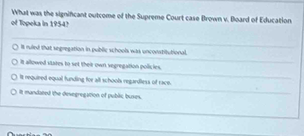 What was the signincant outcome of the Supreme Court case Brown v. Board of Education
of Topeka in 1954?
It ruled that segregation in public schools was unconstitutional.
It allowed states to set their own segregation policies.
It required equal, funding for all schools regardless of race.
It mandated the desegregation of public buses.