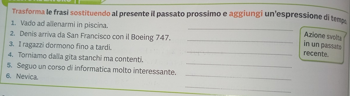 Trasforma le frasi sostituendo al presente il passato prossimo e aggiungi un’espressione di tempo, 
_ 
1. Vado ad allenarmi in piscina. 
2. Denis arriva da San Francisco con il Boeing 747._ 
Azione svolta 
_ 
3. I ragazzi dormono fino a tardi. 
in un passato 
recente. 
_ 
4. Torniamo dalla gita stanchi ma contenti. 
_ 
5. Seguo un corso di informatica molto interessante. 
6. Nevica. 
_