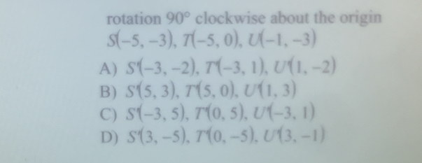 rotation 90° clockwise about the origin
S(-5,-3), T(-5,0), U(-1,-3)
A) S'(-3,-2), T(-3,1), U'(1,-2)
B) S'(5,3), T'(5,0), U'(1,3)
C) S'(-3,5), T'(0,5), U'(-3,1)
D) S'(3,-5), T'(0,-5), U'(3,-1)