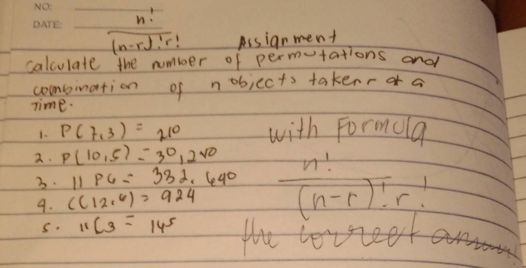 (n-rJr! Assianment 
calculate the number of permtations and 
combination of nobjects takenr a 
Time. 
1. P(7,3)=210 with Formula 
2. P(10,5)=30,2sqrt(0)
3. 11P6=332.640
9. C(12,6)=924
 n!/(n-r)!r! 
s. 11C_3=14^5