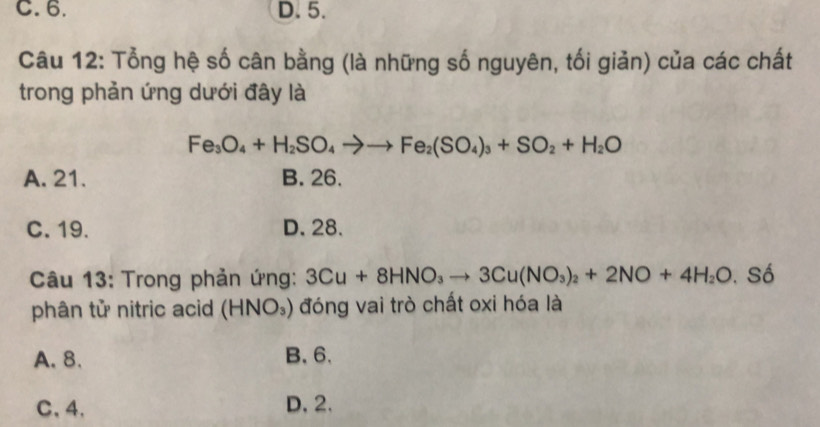 C. 6. D. 5.
Câu 12: Tổng hệ số cân bằng (là những số nguyên, tối giản) của các chất
trong phản ứng dưới đây là
Fe_3O_4+H_2SO_4to to Fe_2(SO_4)_3+SO_2+H_2O
A. 21. B. 26.
C. 19. D. 28.
Câu 13: Trong phản ứng: 3Cu+8HNO_3to 3Cu(NO_3)_2+2NO+4H_2O. S ô
phân tử nitric acid (HNO_3) đóng vai trò chất oxi hóa là
A. 8. B. 6 、
C、 4 、 D, 2.