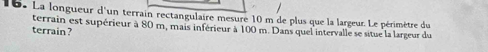 La longueur d'un terrain rectangulaire mesure 10 m de plus que la largeur. Le périmètre du 
terrain est supérieur à 80 m, mais inférieur à 100 m. Dans quel intervalle se situe la largeur du 
terrain ?