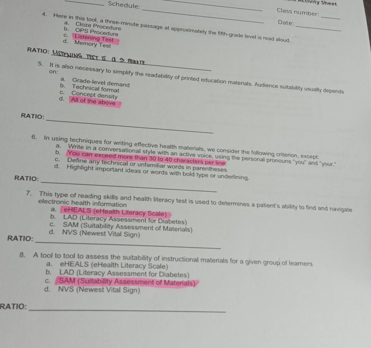 Activity Sheet
Schedule:
_
_
_
Class number:
Date:
a. Cloze Procedure
4. Here in this tool, a three-minute passage at approximately the fifth-grade level is read aloud._
b. OPS Procedure
c. Listening Test
d. Memory Test
_
RATIO:
on:
5. It is also necessary to simplify the readability of printed education materials. Audience suitability usually depends
a. Grade-level demand
b. Technical format
c. Concept density
d. All of the above
_
RATIO:
6. In using techniques for writing effective health materials, we consider the following criterion, except:
a. Write in a conversational style with an active voice, using the personal pronouns “you” and “your.”
b. You can exceed more than 30 to 40 characters per line.
c. Define any technical or unfamiliar words in parentheses
_
d. Highlight important ideas or words with bold type or underlining.
RATIO:
7. This type of reading skills and health literacy test is used to determines a patient's ability to find and navigate
electronic health information
a. eHEALS (eHealth Literacy Scale)
b. LAD (Literacy Assessment for Diabetes)
c. SAM (Suitability Assessment of Materials)
d. NVS (Newest Vital Sign)
RATIO:
_
8. A tool to tool to assess the suitability of instructional materials for a given group of learners
a. eHEALS (eHealth Literacy Scale)
b. LAD (Literacy Assessment for Diabetes)
c. SAM (Suitability Assessment of Materials)
d. NVS (Newest Vital Sign)
RATIO:_