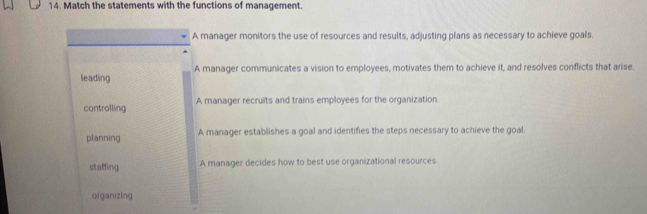 Match the statements with the functions of management.
A manager monitors the use of resources and results, adjusting plans as necessary to achieve goals.
A manager communicates a vision to employees, motivates them to achieve it, and resolves conflicts that arise.
leading
A manager recruits and trains employees for the organization.
controlling
planning A manager establishes a goal and identifies the steps necessary to achieve the goal.
staffing A manager decides how to best use organizational resources.
organizing