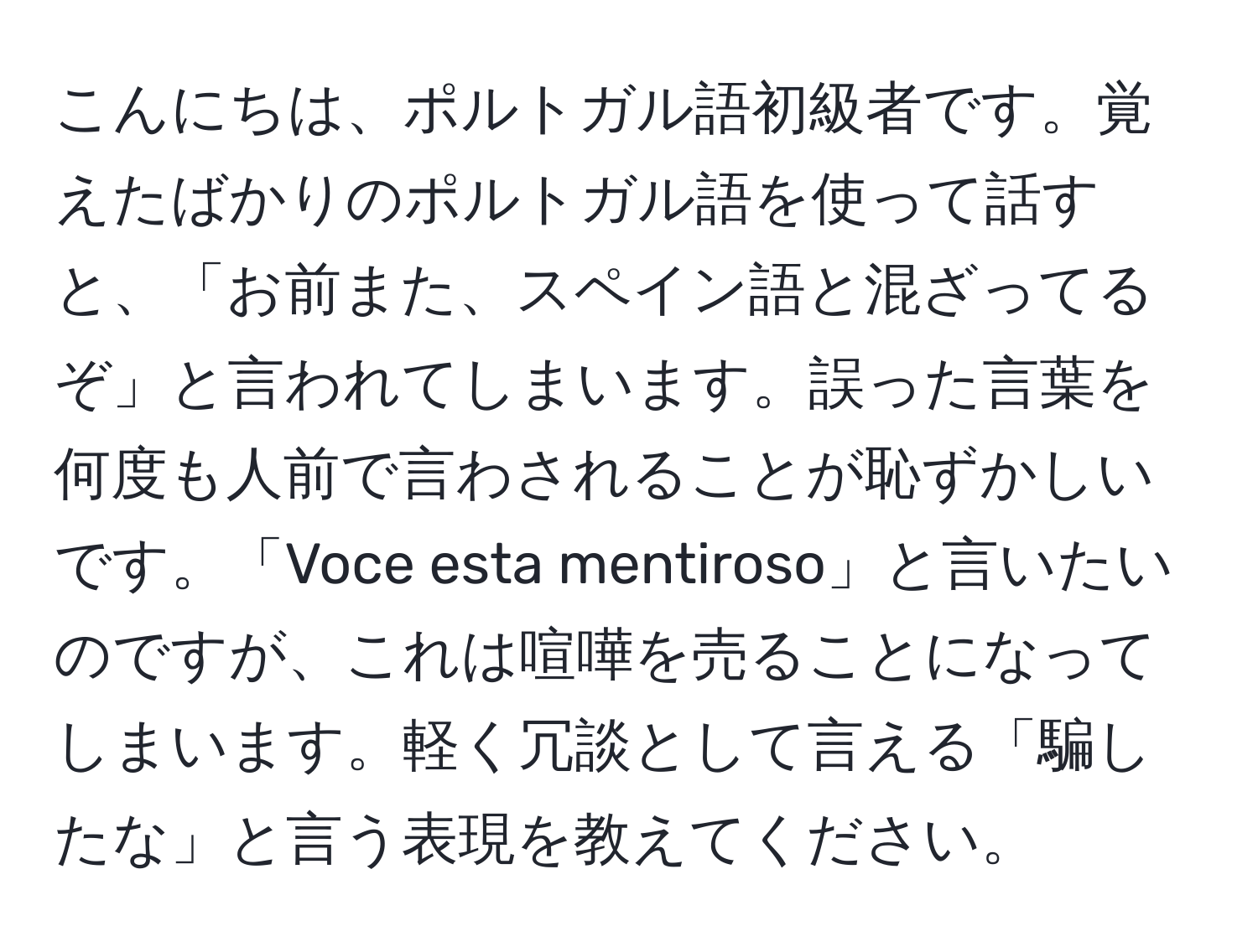 こんにちは、ポルトガル語初級者です。覚えたばかりのポルトガル語を使って話すと、「お前また、スペイン語と混ざってるぞ」と言われてしまいます。誤った言葉を何度も人前で言わされることが恥ずかしいです。「Voce esta mentiroso」と言いたいのですが、これは喧嘩を売ることになってしまいます。軽く冗談として言える「騙したな」と言う表現を教えてください。