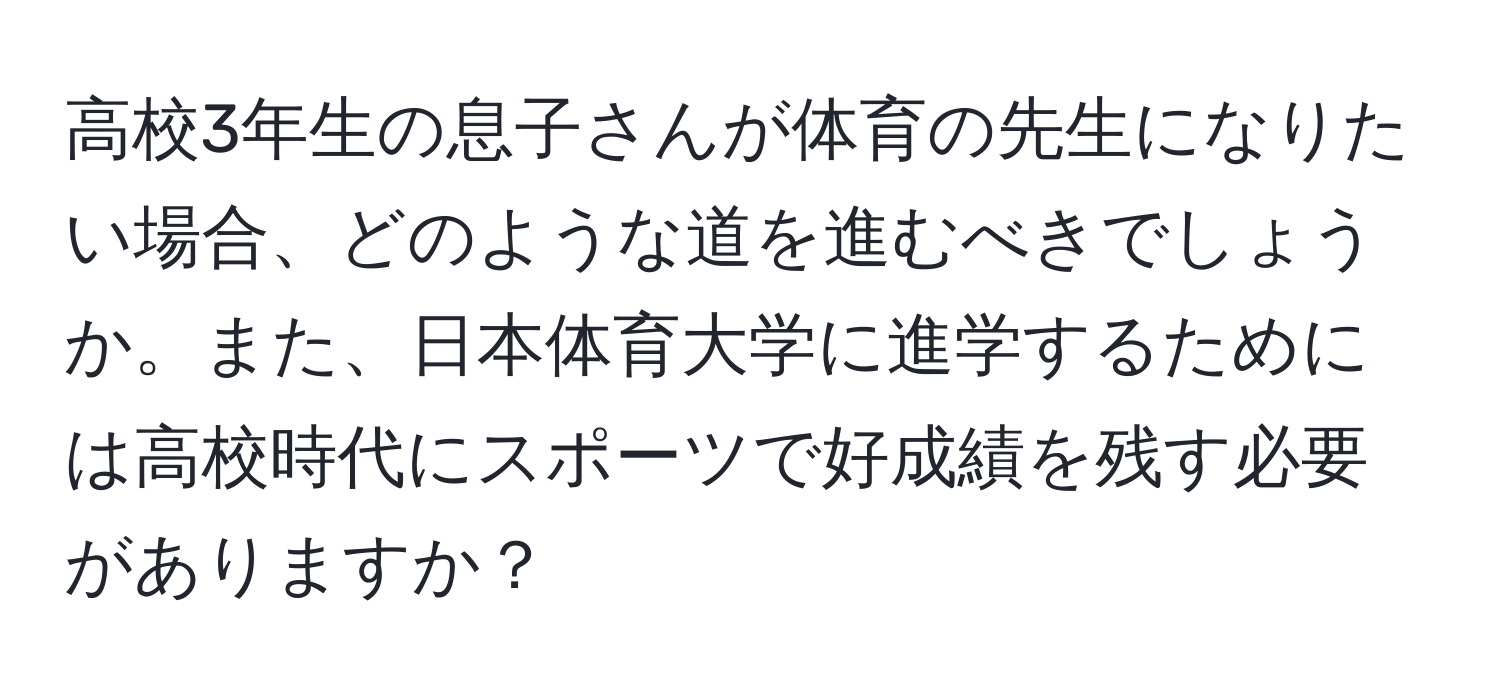 高校3年生の息子さんが体育の先生になりたい場合、どのような道を進むべきでしょうか。また、日本体育大学に進学するためには高校時代にスポーツで好成績を残す必要がありますか？