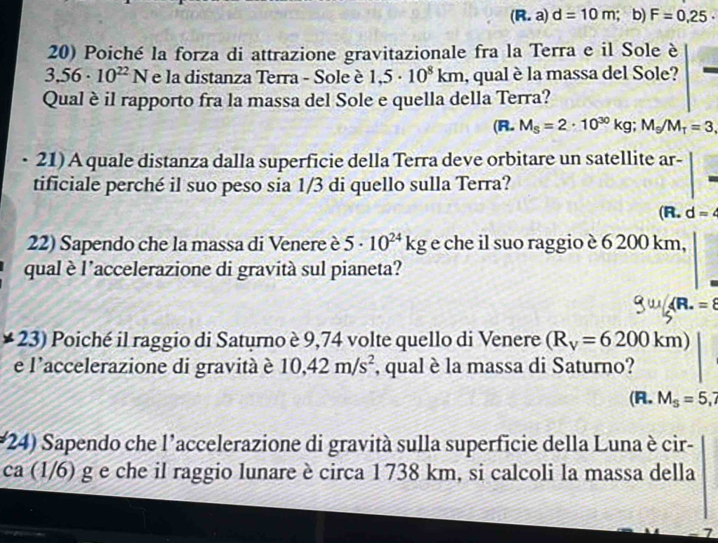 (R.a)d=10m; b) F=0,25·
20) Poiché la forza di attrazione gravitazionale fra la Terra e il Sole è
3.56· 10^(22)N e la distanza Terra - Sole è 1,5· 10^8km , qual è la massa del Sole?
Qual è il rapporto fra la massa del Sole e quella della Terra?
(R. M_S=2· 10^(30)kg; M_S/M_T=3, 
21) A quale distanza dalla superficie della Terra deve orbitare un satellite ar-
tificiale perché il suo peso sia 1/3 di quello sulla Terra?
(R. d=
22) Sapendo che la massa di Venere è 5· 10^(24)kg e che il suo raggio è 6 200 km,
qual è l'accelerazione di gravità sul pianeta?
* 23) Poiché il raggio di Saturno è 9,74 volte quello di Venere (R_V=6200km)
e l'accelerazione di gravità è 10,42m/s^2 , qual è la massa di Saturno?
(A. M_S=5,7
(24) Sapendo che l'accelerazione di gravità sulla superficie della Luna è cir-
ca (1/6) g e che il raggio lunare è circa 1738 km, si calcoli la massa della