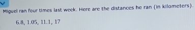 Miguel ran four times last week. Here are the distances he ran (in kilometers).
6.8, 1.05, 11.1, 17