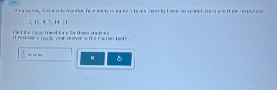 On a survey, 6 students reported how many minutes it takes them to travel to school. Here are their responses.
12, 15, 9, 7, 14, 11
Find the mean travel time for these students. 
If necessary, round your answer to the nearest tenth.
minutes
×