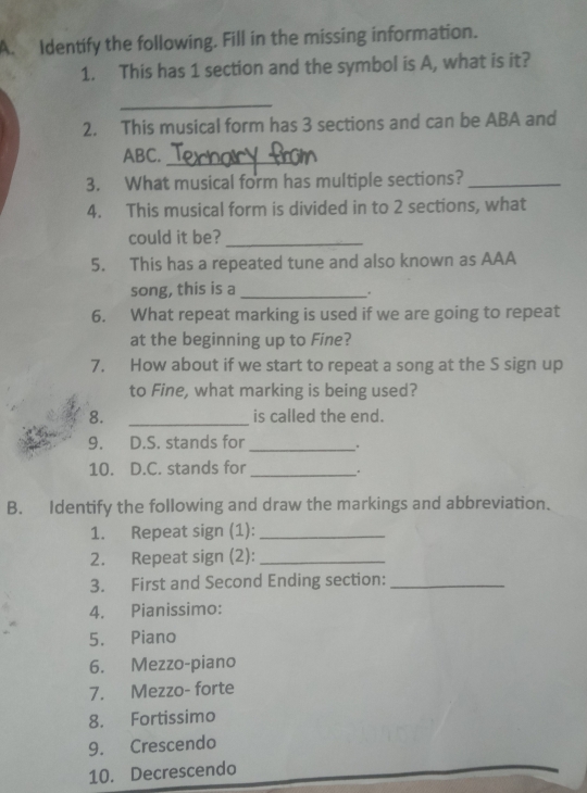 Identify the following. Fill in the missing information. 
1. This has 1 section and the symbol is A, what is it? 
_ 
2. This musical form has 3 sections and can be ABA and 
ABC._ 
3. What musical form has multiple sections?_ 
4. This musical form is divided in to 2 sections, what 
could it be?_ 
5. This has a repeated tune and also known as AAA 
song, this is a_ 
. 
6. What repeat marking is used if we are going to repeat 
at the beginning up to Fine? 
7. How about if we start to repeat a song at the S sign up 
to Fine, what marking is being used? 
8. _is called the end. 
9. D.S. stands for _. 
10. D.C. stands for _. 
B. Identify the following and draw the markings and abbreviation. 
1. Repeat sign (1):_ 
2. Repeat sign (2):_ 
3. First and Second Ending section:_ 
4. Pianissimo: 
5. Piano 
6. Mezzo-piano 
7. Mezzo- forte 
8. Fortissimo 
9. Crescendo 
10. Decrescendo