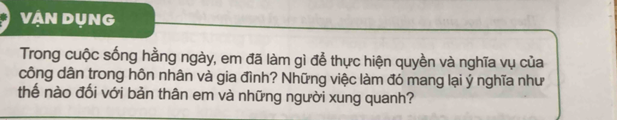 VẠN DụNG 
Trong cuộc sống hằng ngày, em đã làm gì để thực hiện quyền và nghĩa vụ của 
công dân trong hôn nhân và gia đình? Những việc làm đó mang lại ý nghĩa như 
thế nào đối với bản thân em và những người xung quanh?