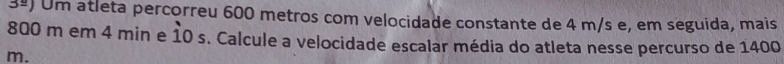 3^(_ circ)) Um atleta percorreu 600 metros com velocidade constante de 4 m/s e, em seguida, mais
800 m em 4 min e 10 s. Calcule a velocidade escalar média do atleta nesse percurso de 1400
m.