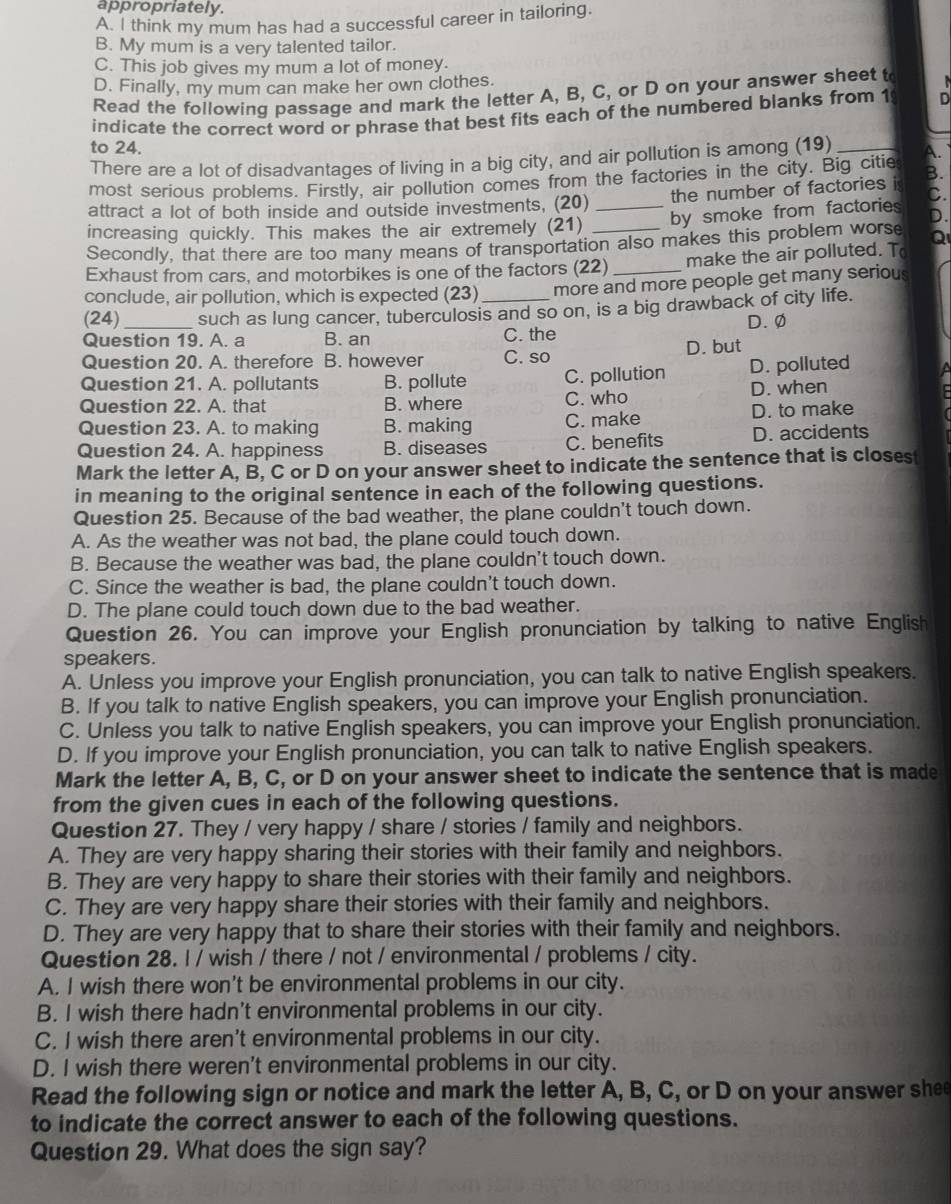 appropriately.
A. I think my mum has had a successful career in tailoring.
B. My mum is a very talented tailor.
C. This job gives my mum a lot of money.
D. Finally, my mum can make her own clothes.
Read the following passage and mark the letter A, B, C, or D on your answer sheet t
indicate the correct word or phrase that best fits each of the numbered blanks from 1 . 
to 24. _A.
There are a lot of disadvantages of living in a big city, and air pollution is among (19)
most serious problems. Firstly, air pollution comes from the factories in the city. Big citie B.
attract a lot of both inside and outside investments, (20) the number of factories i C.
increasing quickly. This makes the air extremely (21) _by smoke from factories D.
Secondly, that there are too many means of transportation also makes this problem worse Q
Exhaust from cars, and motorbikes is one of the factors (22) make the air polluted. T
conclude, air pollution, which is expected (23) more and more people get many serious
(24) _such as lung cancer, tuberculosis and so on, is a big drawback of city life.
D.ø
Question 19. A. a B. an C. the
Question 20. A. therefore B. however C. so D. but
Question 21. A. pollutants B. pollute C. pollution D. polluted
Question 22. A. that B. where C. who D. when
Question 23. A. to making B. making C. make D. to make
Question 24. A. happiness B. diseases C. benefits D. accidents
Mark the letter A, B, C or D on your answer sheet to indicate the sentence that is closest
in meaning to the original sentence in each of the following questions.
Question 25. Because of the bad weather, the plane couldn't touch down.
A. As the weather was not bad, the plane could touch down.
B. Because the weather was bad, the plane couldn't touch down.
C. Since the weather is bad, the plane couldn't touch down.
D. The plane could touch down due to the bad weather.
Question 26. You can improve your English pronunciation by talking to native English
speakers.
A. Unless you improve your English pronunciation, you can talk to native English speakers.
B. If you talk to native English speakers, you can improve your English pronunciation.
C. Unless you talk to native English speakers, you can improve your English pronunciation.
D. If you improve your English pronunciation, you can talk to native English speakers.
Mark the letter A, B, C, or D on your answer sheet to indicate the sentence that is made
from the given cues in each of the following questions.
Question 27. They / very happy / share / stories / family and neighbors.
A. They are very happy sharing their stories with their family and neighbors.
B. They are very happy to share their stories with their family and neighbors.
C. They are very happy share their stories with their family and neighbors.
D. They are very happy that to share their stories with their family and neighbors.
Question 28. l / wish / there / not / environmental / problems / city.
A. I wish there won't be environmental problems in our city.
B. I wish there hadn't environmental problems in our city.
C. I wish there aren't environmental problems in our city.
D. I wish there weren't environmental problems in our city.
Read the following sign or notice and mark the letter A, B, C, or D on your answer shee
to indicate the correct answer to each of the following questions.
Question 29. What does the sign say?