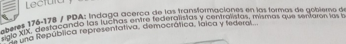 Lectura y 
aberes 176-178 / PDA: Indaga acerça de las transformaciones en las formas de gobierno de 
siglo XIX, destacando las luchas entre federalistas y centralistas, mismas que senfarón las b 
s una República representativa, democrática, laica y federal...