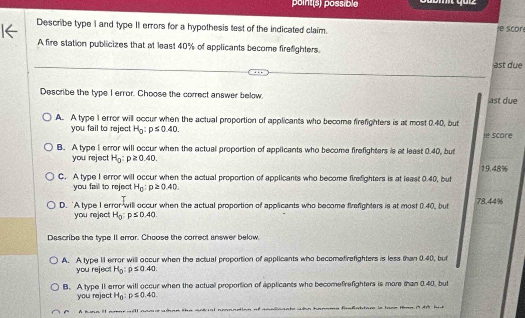 point(s) possible
Describe type I and type II errors for a hypothesis test of the indicated claim.
scor
A fire station publicizes that at least 40% of applicants become firefighters.
ast due
Describe the type I error. Choose the correct answer below. ast due
A. A type 1 error will occur when the actual proportion of applicants who become firefighters is at most 0.40, but
you fail to reject H_0:p≤ 0.40. 
ie score
B. A type I error will occur when the actual proportion of applicants who become firefighters is at least 0.40, but
you reject H_0:p≥ 0.40.
19.48%
C. A type 1 error will occur when the actual proportion of applicants who become firefighters is at least 0.40, but
you fail to reject H_0:p≥ 0.40.
D. `A type I error will occur when the actual proportion of applicants who become firefighters is at most 0.40, but 78.44%
you reject H_0:p≤ 0.40. 
Describe the type II error. Choose the correct answer below.
A. A type II error will occur when the actual proportion of applicants who becomefirefighters is less than 0.40, but
you reject H_0:p≤ 0.40.
B. A type 1I error will occur when the actual proportion of applicants who becomefirefighters is more than 0.40, but
you reject H_0:p≤ 0.40. 
A h