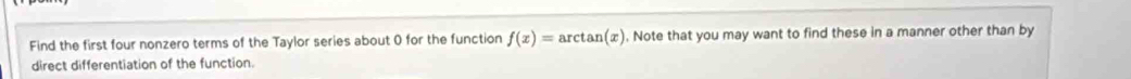 Find the first four nonzero terms of the Taylor series about 0 for the function f(x)=arctan (x). Note that you may want to find these in a manner other than by 
direct differentiation of the function.