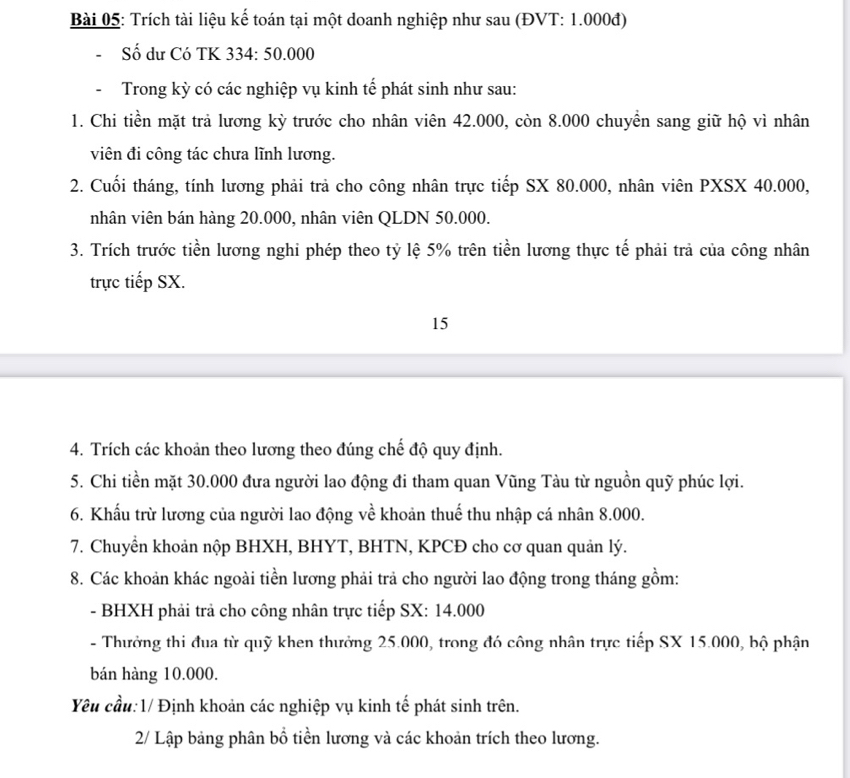 Trích tài liệu kế toán tại một doanh nghiệp như sau (ĐVT: 1.000đ)
Số dư Có TK 334: 50.000
Trong kỳ có các nghiệp vụ kinh tế phát sinh như sau:
1. Chi tiền mặt trả lương kỳ trước cho nhân viên 42.000, còn 8.000 chuyển sang giữ hộ vì nhân
viên đi công tác chưa lĩnh lương.
2. Cuối tháng, tính lương phải trả cho công nhân trực tiếp SX 80.000, nhân viên PXSX 40.000,
nhân viên bán hàng 20.000, nhân viên QLDN 50.000.
3. Trích trước tiền lương nghi phép theo tỷ lệ 5% trên tiền lương thực tế phải trả của công nhân
trực tiếp SX.
15
4. Trích các khoản theo lương theo đúng chế độ quy định.
5. Chi tiền mặt 30.000 đưa người lao động đi tham quan Vũng Tàu từ nguồn quỹ phúc lợi.
6. Khẩu trừ lương của người lao động về khoản thuế thu nhập cá nhân 8.000.
7. Chuyển khoản nộp BHXH, BHYT, BHTN, KPCĐ cho cơ quan quản lý.
8. Các khoản khác ngoài tiền lương phải trả cho người lao động trong tháng gồm:
- BHXH phải trả cho công nhân trực tiếp SX: 14.000
- Thưởng thi đua từ quỹ khen thưởng 25.000, trong đó công nhân trực tiếp SX 15.000, bộ phận
bán hàng 10.000.
Yêu cầu:1/ Định khoản các nghiệp vụ kinh tế phát sinh trên.
2/ Lập bảng phân bổ tiền lương và các khoản trích theo lương.