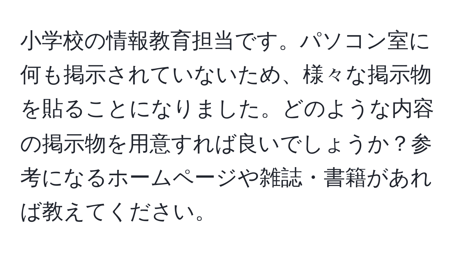 小学校の情報教育担当です。パソコン室に何も掲示されていないため、様々な掲示物を貼ることになりました。どのような内容の掲示物を用意すれば良いでしょうか？参考になるホームページや雑誌・書籍があれば教えてください。