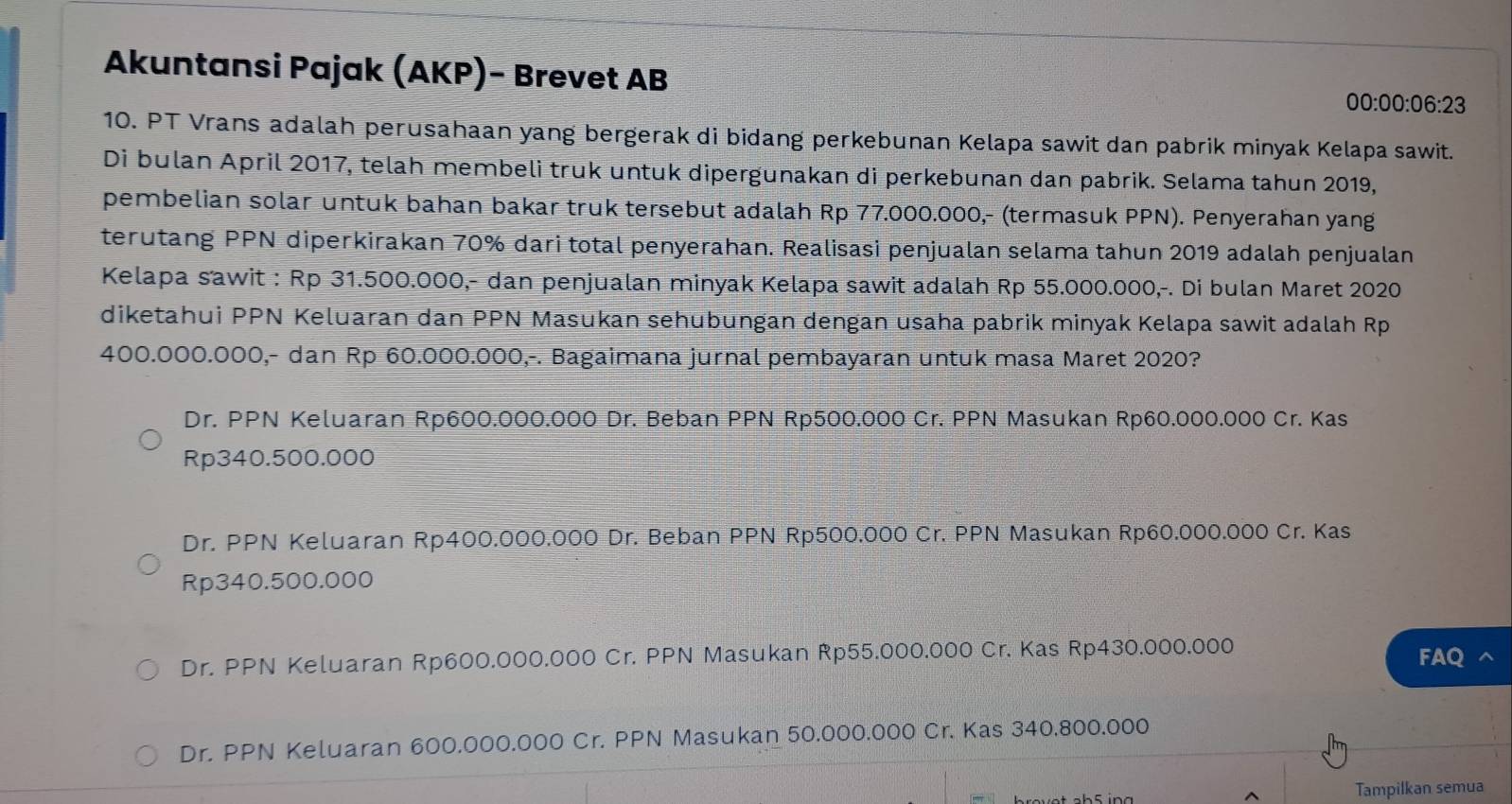 Akuntansi Pajak (AKP)- Brevet AB
00:00:06:23
10. PT Vrans adalah perusahaan yang bergerak di bidang perkebunan Kelapa sawit dan pabrik minyak Kelapa sawit.
Di bulan April 2017, telah membeli truk untuk dipergunakan di perkebunan dan pabrik. Selama tahun 2019,
pembelian solar untuk bahan bakar truk tersebut adalah Rp 77.000.000,- (termasuk PPN). Penyerahan yang
terutang PPN diperkirakan 70% dari total penyerahan. Realisasi penjualan selama tahun 2019 adalah penjualan
Kelapa sawit : Rp 31.500.000,- dan penjualan minyak Kelapa sawit adalah Rp 55.000.000,-. Di bulan Maret 2020
diketahui PPN Keluaran dan PPN Masukan sehübungan dengan usaha pabrik minyak Kelapa sawit adalah Rp
400.000.000,- dan Rp 60.000.000,-. Bagaimana jurnal pembayaran untuk masa Maret 2020?
Dr. PPN Keluaran Rp600.000.000 Dr. Beban PPN Rp500.000 Cr. PPN Masukan Rp60.000.000 Cr. Kas
Rp340.500.000
Dr. PPN Keluaran Rp400.000.000 Dr. Beban PPN Rp500.000 Cr. PPN Masukan Rp60.000.000 Cr. Kas
Rp340.500.000
Dr. PPN Keluaran Rp600.000.000 Cr. PPN Masukan Rp55.000.000 Cr. Kas Rp430.000.000 FAQ
Dr. PPN Keluaran 600.000.000 Cr. PPN Masukan 50.000.000 Cr. Kas 340.800.000
Tampilkan semua