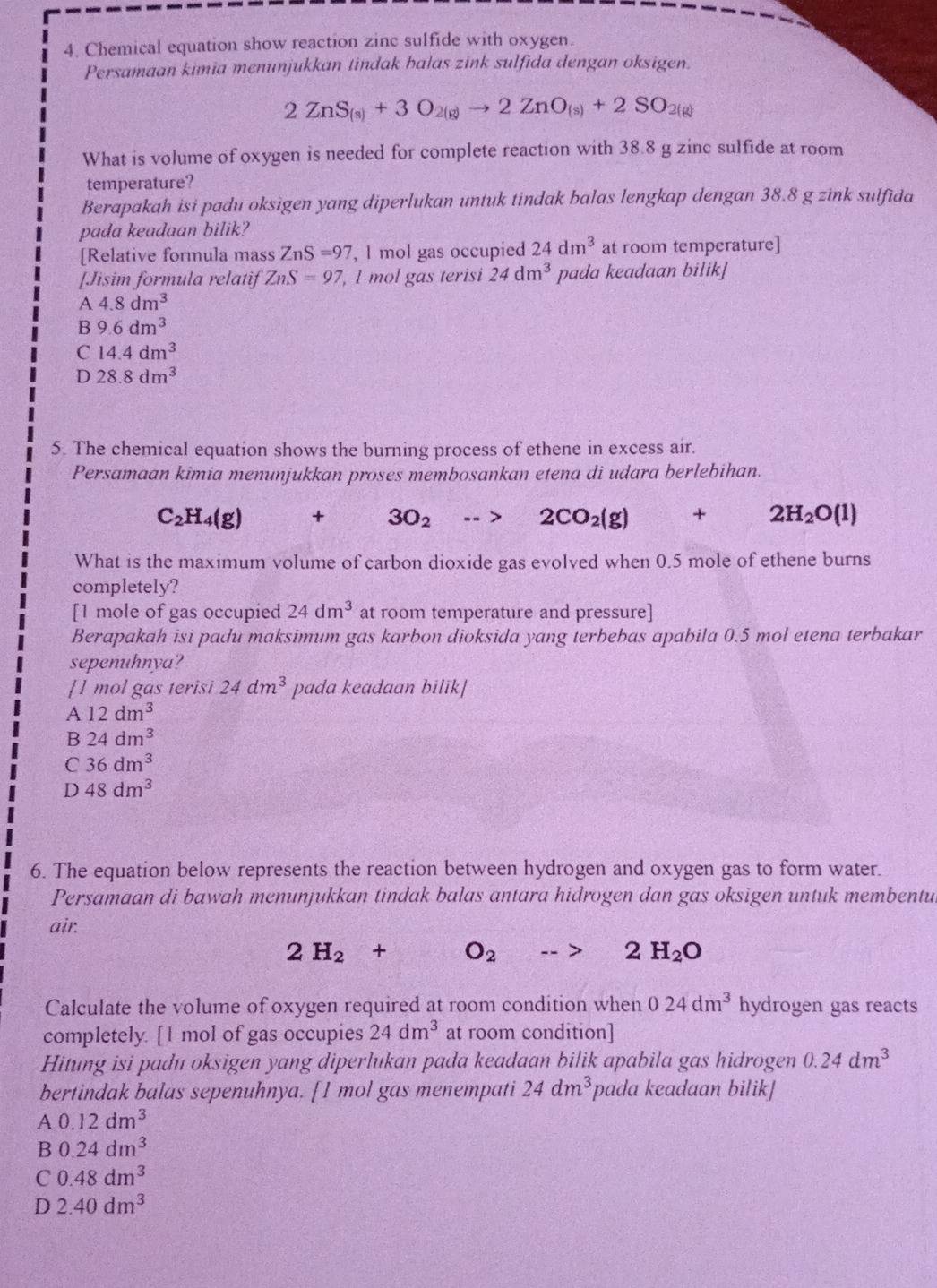 Chemical equation show reaction zinc sulfide with oxygen.
Persamaan kimia menunjukkan tindak balas zink sulfida dengan oksigen.
2ZnS_(s)+3O_2(g)to 2ZnO_(s)+2SO_2(g)
What is volume of oxygen is needed for complete reaction with 38.8 g zinc sulfide at room
temperature?
Berapakah isi padu oksigen yang diperlukan untuk tindak balas lengkap dengan 38.8 g zink sulfida
pada keadaan bilik?
[Relative formula mass ZnS=97 , l mol gas occupied 24dm^3 at room temperature]
[Jisim formula relatif ZnS=97 , 1 mol gas terisi 24dm^3 pada keadaan bilik]
A 4.8dm^3
B 9.6dm^3
C 14.4dm^3
D 28.8dm^3
5. The chemical equation shows the burning process of ethene in excess air.
Persamaan kimia menunjukkan proses membosankan etena di udara berlebihan.
C_2H_4(g)+3O_2to 2CO_2(g)+2H_2O(l)
What is the maximum volume of carbon dioxide gas evolved when 0.5 mole of ethene burns
completely?
[1 mole of gas occupied 24dm^3 at room temperature and pressure]
Berapakah isi padu maksimum gas karbon dioksida yang terbebas apabila 0.5 mol etena terbakar
sepenuhnya?
[1 mol gas terisi 24dm^3 pada keadaan bilik]
A 12dm^3
B 24dm^3
C 36dm^3
D 48dm^3
6. The equation below represents the reaction between hydrogen and oxygen gas to form water.
Persamaan di bawah menunjukkan tindak balas antara hidrogen dan gas oksigen untuk membentu
air.
2H_2+O_2to 2H_2O
Calculate the volume of oxygen required at room condition when 024dm^3 hydrogen gas reacts
completely. [1 mol of gas occupies 24dm^3 at room condition]
Hitung isi padu oksigen yang diperlukan pada keadaan bilik apabila gas hidrogen 0.24dm^3
bertindak balas sepenuhnya. [1 mol gas menempati 24dm^3 pada keadaan bilik]
A 0.12dm^3
B 0.24dm^3
C 0.48dm^3
D 2.40dm^3