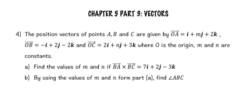 CHAPTER 5 PART 3: VECTORS 
4) The position vectors of points A, B and C are given by vector OA=i+mj+2k,
vector OB=-i+2j-2k and vector OC=2i+nj+3k where O is the origin, m and n are 
constants. 
a) Find the values of m and n if vector BA* vector BC=7i+2j-3k
b) By using the values of m and n form part (a), find ∠ ABC