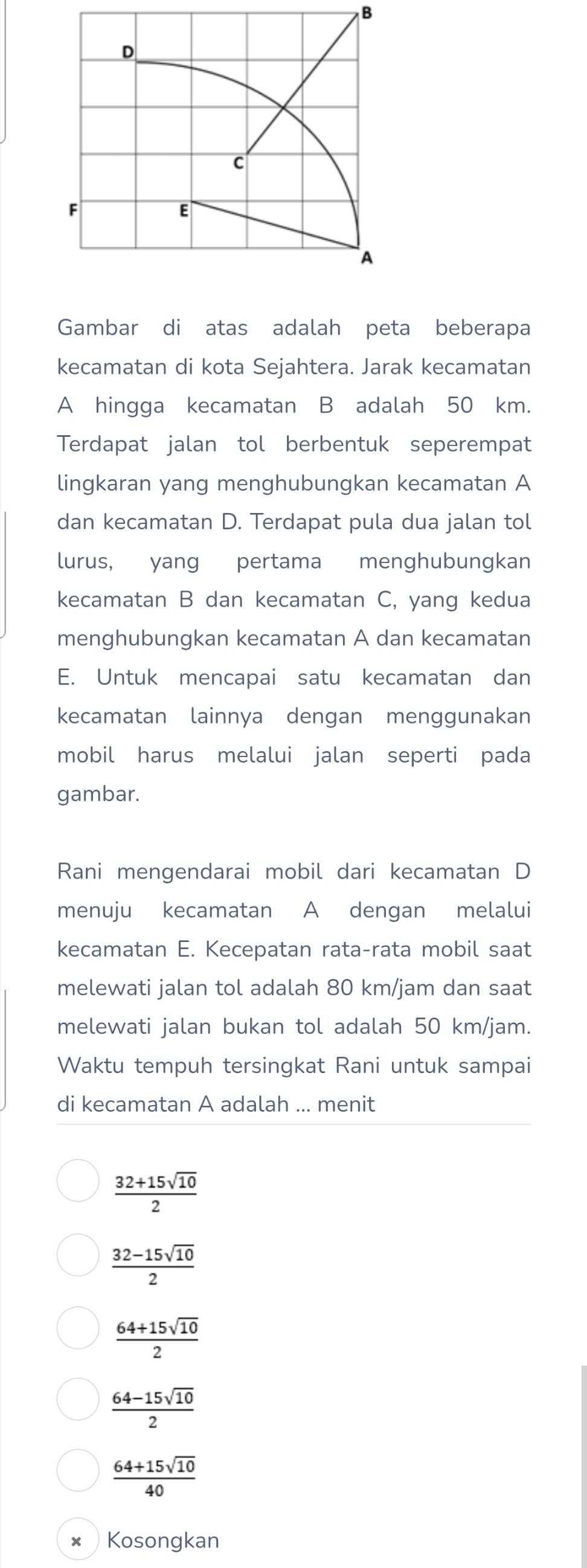 Gambar di atas adalah peta beberapa
kecamatan di kota Sejahtera. Jarak kecamatan
A hingga kecamatan B adalah 50 km.
Terdapat jalan tol berbentuk seperempat
lingkaran yang menghubungkan kecamatan A
dan kecamatan D. Terdapat pula dua jalan tol
lurus, yang pertama menghubungkan
kecamatan B dan kecamatan C, yang kedua
menghubungkan kecamatan A dan kecamatan
E. Untuk mencapai satu kecamatan dan
kecamatan lainnya dengan menggunakan
mobil harus melalui jalan seperti pada
gambar.
Rani mengendarai mobil dari kecamatan D
menuju kecamatan A dengan melalui
kecamatan E. Kecepatan rata-rata mobil saat
melewati jalan tol adalah 80 km/jam dan saat
melewati jalan bukan tol adalah 50 km/jam.
Waktu tempuh tersingkat Rani untuk sampai
di kecamatan A adalah ... menit
 (32+15sqrt(10))/2 
 (32-15sqrt(10))/2 
 (64+15sqrt(10))/2 
 (64-15sqrt(10))/2 
 (64+15sqrt(10))/40 
× Kosongkan