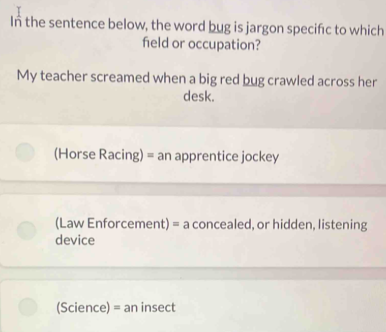 In the sentence below, the word bug is jargon specifc to which
field or occupation?
My teacher screamed when a big red bug crawled across her
desk.
(Horse Racing) = an apprentice jockey
(Law Enforcement) = a concealed, or hidden, listening
device
(Science) = an insect