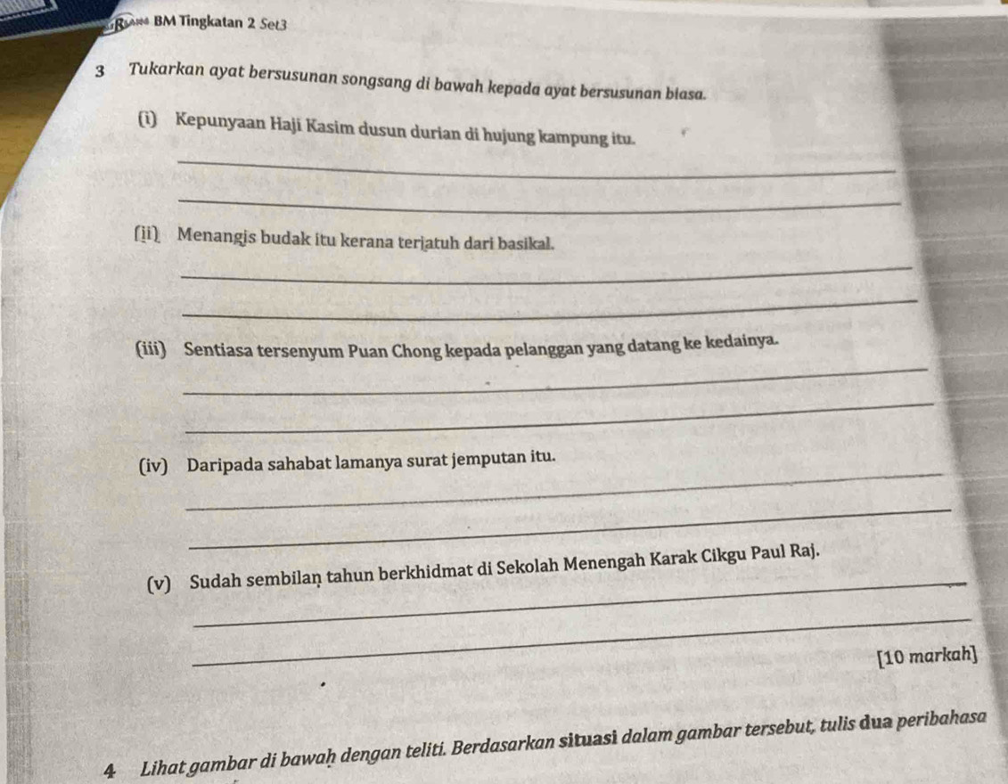 R** BM Tingkatan 2 Set3 
3 Tukarkan ayat bersusunan songsang di bawah kepada ayat bersusunan biasa. 
(i) Kepunyaan Haji Kasim dusun durian di hujung kampung itu. 
_ 
_ 
(ii) Menangis budak itu kerana terjatuh dari basikal. 
_ 
_ 
_ 
(iii) Sentiasa tersenyum Puan Chong kepada pelanggan yang datang ke kedainya. 
_ 
_ 
(iv) Daripada sahabat lamanya surat jemputan itu. 
_ 
_ 
(v) Sudah sembilaṇ tahun berkhidmat di Sekolah Menengah Karak Cikgu Paul Raj. 
_ 
[10 markah] 
4 Lihat gambar di bawaḥ dengan teliti. Berdasarkan situasi dalam gambar tersebut, tulis dua peribahasa