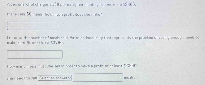 A personal chef charges $150 per meal; her monthly expenses are $3400. 
If she sells 50 meals, how much profit does she make? 
Let x= the number of meals sold. Write an inequality that represents the problem of selling enough meals to 
make a profit of at least $3200. 
How many meals must she sell in order to make a profit of at least $3200? 
she needs to sell Select an answer meals.