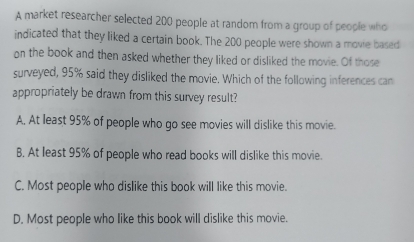 A market researcher selected 200 people at random from a group of people who
indicated that they liked a certain book. The 200 people were shown a movie based
on the book and then asked whether they liked or disliked the movie. Of those
surveyed, 95% said they disliked the movie. Which of the following inferences can
appropriately be drawn from this survey result?
A. At least 95% of people who go see movies will dislike this movie.
B. At least 95% of people who read books will dislike this movie.
C. Most people who dislike this book will like this movie.
D. Most people who like this book will dislike this movie.