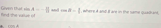 Given that sin A=- 12/13  and cos B= 3/5  , where A and B are in the same quadrant, 
find the value of 
a. cos A